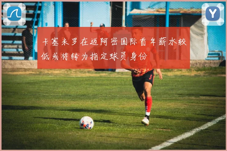 卡塞米罗在迈阿密国际首年薪水较低或将转为指定球员身份