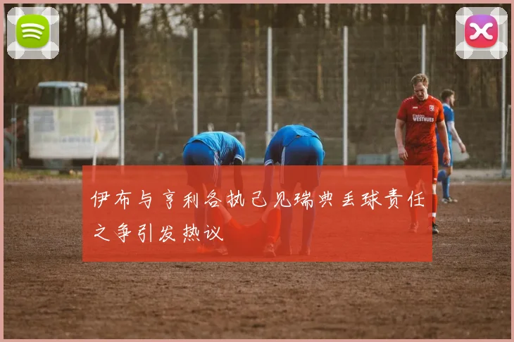 伊布与亨利各执己见瑞典丢球责任之争引发热议