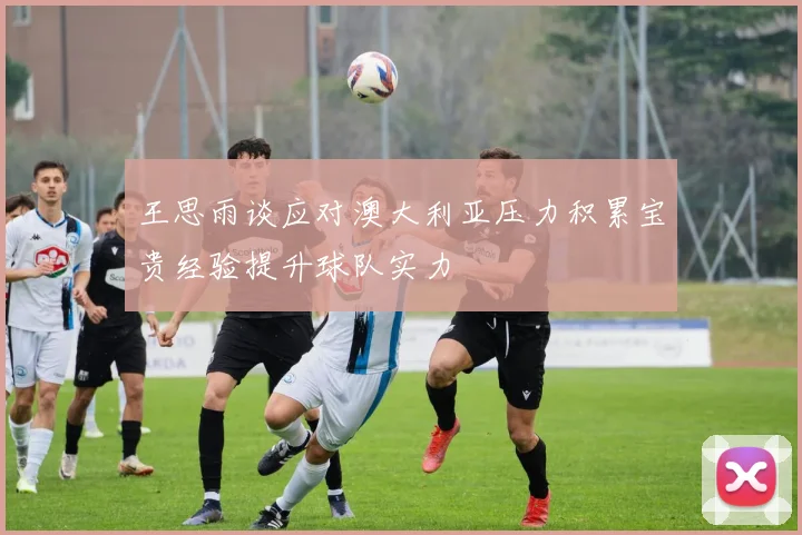 王思雨谈应对澳大利亚压力积累宝贵经验提升球队实力