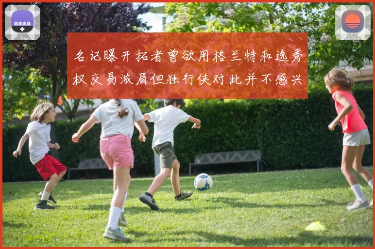 名记曝开拓者曾欲用格兰特和选秀权交易浓眉但独行侠对此并不感兴趣