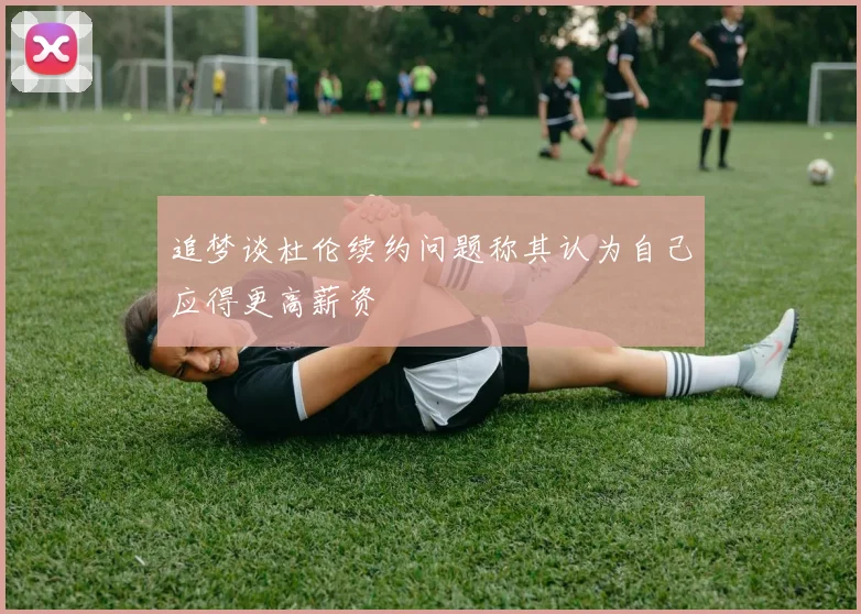 追梦谈杜伦续约问题称其认为自己应得更高薪资