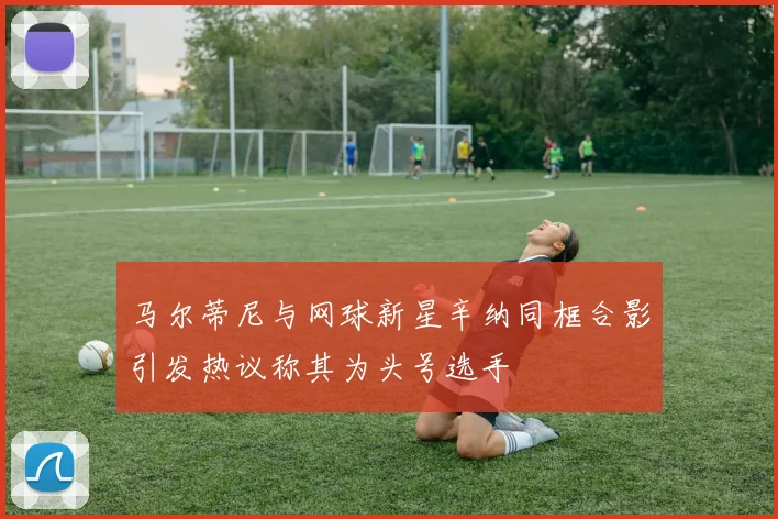 马尔蒂尼与网球新星辛纳同框合影引发热议称其为头号选手