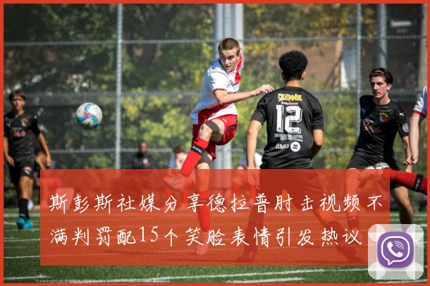 斯彭斯社媒分享德拉普肘击视频不满判罚配15个笑脸表情引发热议