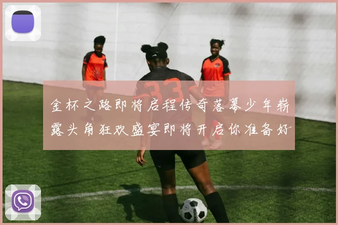 金杯之路即将启程传奇落幕少年崭露头角狂欢盛宴即将开启你准备好了吗