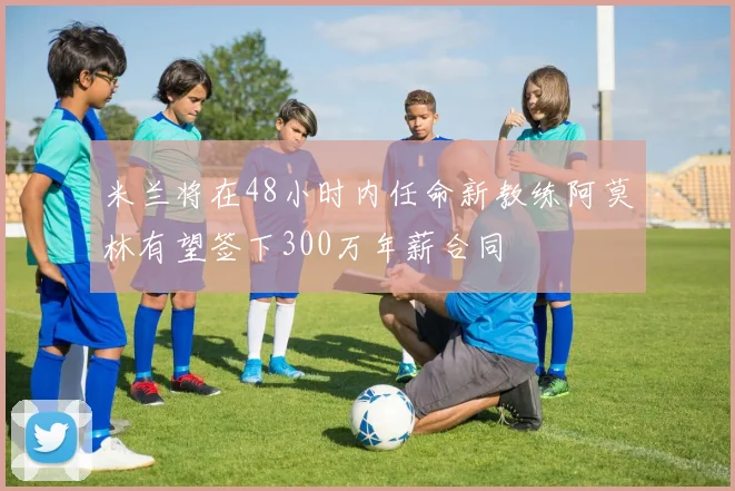 米兰将在48小时内任命新教练阿莫林有望签下300万年薪合同