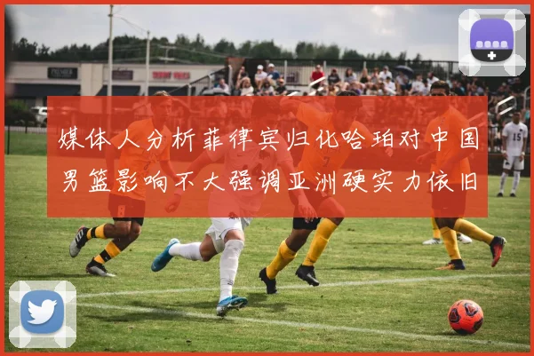 媒体人分析菲律宾归化哈珀对中国男篮影响不大强调亚洲硬实力依旧强劲