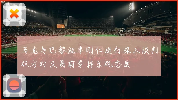 马竞与巴黎就李刚仁进行深入谈判双方对交易前景持乐观态度