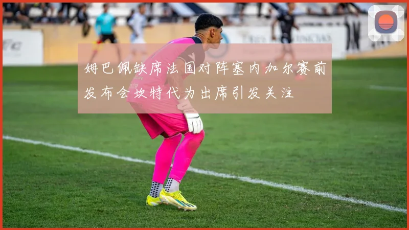 姆巴佩缺席法国对阵塞内加尔赛前发布会坎特代为出席引发关注