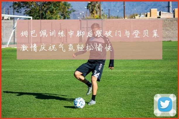 姆巴佩训练中脚后跟破门与登贝莱激情庆祝气氛轻松愉快