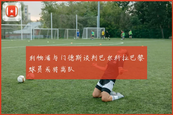 利物浦与门德斯谈判巴尔科拉巴黎球员或将离队