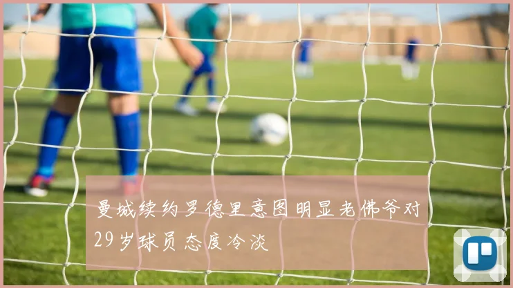 曼城续约罗德里意图明显老佛爷对29岁球员态度冷淡